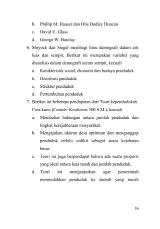 36
b. Phillip M. Hauser dan Otis Dudley Duncan
c. David V. Glass
d. George W. Barclay
6. Shryock dan Siegel membagi ilmu demografi dalam arti
luas dan sempit. Berikut ini merupakan variabel yang
dianalisis dalam demografi secara sempit, kecuali
a. Karakteristik sosial, ekonomi dan budaya penduduk
b. Distribusi penduduk
c. Struktur penduduk
d. Pertumbuhan penduduk
7. Berikut ini beberapa pendapatan dari Teori kependudukan
Cina kuno (Contoh: Konfusius 500 S.M.), kecuali
a. Membahas hubungan antara jumlah penduduk dan
tingkat kesejahteraan masyarakat.
b. Mengajukan ukuran desa optimum dan menganggap
penduduk terlalu sedikit sebagai suatu kejahatan
besar.
c. Teori ini juga berpendapat bahwa ada suatu proporsi
yang ideal antara luas tanah dan jumlah penduduk.
d. Teori ini menganjurkan agar pemerintah
memindahkan penduduk ke daerah yang masih
 