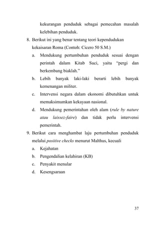 37
kekurangan penduduk sebagai pemecahan masalah
kelebihan penduduk.
8. Berikut ini yang benar tentang teori kependudukan
kekaisaran Roma (Contoh: Cicero 50 S.M.)
a. Mendukung pertumbuhan penduduk sesuai dengan
perintah dalam Kitab Suci, yaitu “pergi dan
berkembang biaklah.”
b. Lebih banyak laki-laki berarti lebih banyak
kemenangan militer.
c. Intervensi negara dalam ekonomi dibutuhkan untuk
memaksimumkan kekayaan nasional.
d. Mendukung pemerintahan oleh alam (rule by nature
atau laissez-faire) dan tidak perlu intervensi
pemerintah.
9. Berikut cara menghambat laju pertumbuhan penduduk
melalui positive checks menurut Malthus, kecuali
a. Kejahatan
b. Pengendalian kelahiran (KB)
c. Penyakit menular
d. Kesengsaraan
 
