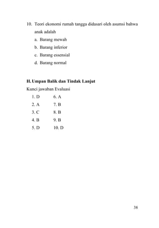 38
10. Teori ekonomi rumah tangga didasari oleh asumsi bahwa
anak adalah
a. Barang mewah
b. Barang inferior
c. Barang essensial
d. Barang normal
H.Umpan Balik dan Tindak Lanjut
Kunci jawaban Evaluasi
1. D 6. A
2. A 7. B
3. C 8. B
4. B 9. B
5. D 10. D
 