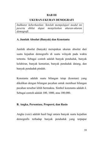 39
BAB III
UKURAN-UKURAN DEMOGRAFI
Indikator keberhasilan: Setelah mempelajari modul ini
peserta diklat dapat menjelaskan ukuran-ukuran
demografi.
A. Jumlah Absolut (Banyak) dan Konstanta
Jumlah absolut (banyak) merupakan ukuran absolut dari
suatu kejadian demografis di suatu wilayah pada waktu
tertentu. Sebagai contoh adalah banyak penduduk, banyak
kelahiran, banyak kematian, banyak penduduk datang, dan
banyak penduduk pindah.
Konstanta adalah suatu bilangan tetap (konstan) yang
dikalikan dengan bilangan pecahan untuk membuat bilangan
pecahan tersebut lebih bermakna. Simbol konstanta adalah k.
Sebagai contoh adalah 100, 1000, atau 100.000.
B. Angka, Persentase, Proporsi, dan Rasio
Angka (rate) adalah hasil bagi antara banyak suatu kejadian
demografis terhadap banyak penduduk yang terpapar
 