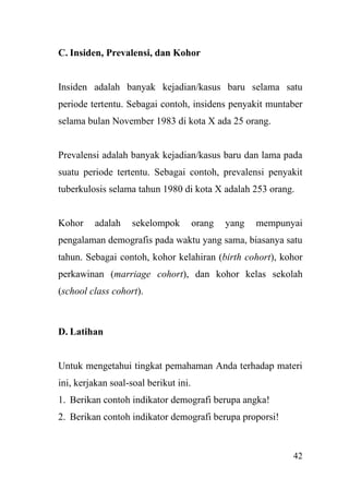 42
C. Insiden, Prevalensi, dan Kohor
Insiden adalah banyak kejadian/kasus baru selama satu
periode tertentu. Sebagai contoh, insidens penyakit muntaber
selama bulan November 1983 di kota X ada 25 orang.
Prevalensi adalah banyak kejadian/kasus baru dan lama pada
suatu periode tertentu. Sebagai contoh, prevalensi penyakit
tuberkulosis selama tahun 1980 di kota X adalah 253 orang.
Kohor adalah sekelompok orang yang mempunyai
pengalaman demografis pada waktu yang sama, biasanya satu
tahun. Sebagai contoh, kohor kelahiran (birth cohort), kohor
perkawinan (marriage cohort), dan kohor kelas sekolah
(school class cohort).
D. Latihan
Untuk mengetahui tingkat pemahaman Anda terhadap materi
ini, kerjakan soal-soal berikut ini.
1. Berikan contoh indikator demografi berupa angka!
2. Berikan contoh indikator demografi berupa proporsi!
 