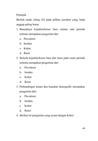 44
Petunjuk
Berilah tanda silang (X) pada pilihan jawaban yang Anda
anggap paling benar.
1. Banyaknya kejadian/kasus baru selama satu periode
tertentu merupakan pengertian dari
a. Prevalensi
b. Insiden
c. Kohor
d. Rasio
2. Banyak kejadian/kasus baru dan lama pada suatu periode
tertentu merupakan pengertian dari
a. Prevalensi
b. Insiden
c. Kohor
d. Rasio
3. Perbandingan antara dua kejadian demografis merupakan
pengertian dari
a. Prevalensi
b. Insiden
c. Kohor
d. Rasio
4. Berikut ini pengertian yang sesuai dengan Kohor
 