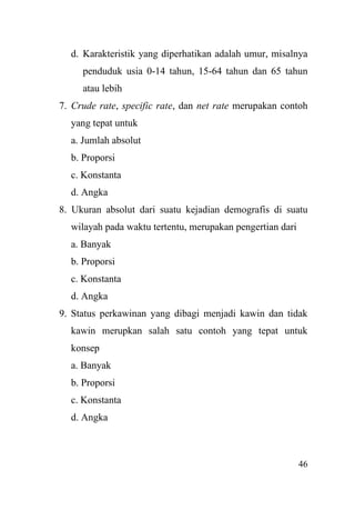 46
d. Karakteristik yang diperhatikan adalah umur, misalnya
penduduk usia 0-14 tahun, 15-64 tahun dan 65 tahun
atau lebih
7. Crude rate, specific rate, dan net rate merupakan contoh
yang tepat untuk
a. Jumlah absolut
b. Proporsi
c. Konstanta
d. Angka
8. Ukuran absolut dari suatu kejadian demografis di suatu
wilayah pada waktu tertentu, merupakan pengertian dari
a. Banyak
b. Proporsi
c. Konstanta
d. Angka
9. Status perkawinan yang dibagi menjadi kawin dan tidak
kawin merupkan salah satu contoh yang tepat untuk
konsep
a. Banyak
b. Proporsi
c. Konstanta
d. Angka
 