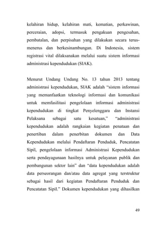 49
kelahiran hidup, kelahiran mati, kematian, perkawinan,
perceraian, adopsi, termasuk pengakuan pengesahan,
pembatalan, dan perpisahan yang dilakukan secara terus-
menerus dan berkesinambungan. Di Indonesia, sistem
registrasi vital dilaksanakan melalui suatu sistem informasi
administrasi kependudukan (SIAK).
Menurut Undang Undang No. 13 tahun 2013 tentang
administrasi kependudukan, SIAK adalah “sistem informasi
yang memanfaatkan teknologi informasi dan komunikasi
untuk memfasilitasi pengelolaan informasi administrasi
kependudukan di tingkat Penyelenggara dan Instansi
Pelaksana sebagai satu kesatuan,” “administrasi
kependudukan adalah rangkaian kegiatan penataan dan
penertiban dalam penerbitan dokumen dan Data
Kependudukan melalui Pendaftaran Penduduk, Pencatatan
Sipil, pengelolaan informasi Administrasi Kependudukan
serta pendayagunaan hasilnya untuk pelayanan publik dan
pembangunan sektor lain” dan “data kependudukan adalah
data perseorangan dan/atau data agregat yang terstruktur
sebagai hasil dari kegiatan Pendaftaran Penduduk dan
Pencatatan Sipil.” Dokumen kependudukan yang dihasilkan
 