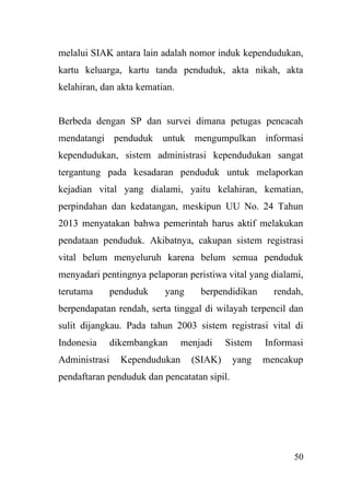 50
melalui SIAK antara lain adalah nomor induk kependudukan,
kartu keluarga, kartu tanda penduduk, akta nikah, akta
kelahiran, dan akta kematian.
Berbeda dengan SP dan survei dimana petugas pencacah
mendatangi penduduk untuk mengumpulkan informasi
kependudukan, sistem administrasi kependudukan sangat
tergantung pada kesadaran penduduk untuk melaporkan
kejadian vital yang dialami, yaitu kelahiran, kematian,
perpindahan dan kedatangan, meskipun UU No. 24 Tahun
2013 menyatakan bahwa pemerintah harus aktif melakukan
pendataan penduduk. Akibatnya, cakupan sistem registrasi
vital belum menyeluruh karena belum semua penduduk
menyadari pentingnya pelaporan peristiwa vital yang dialami,
terutama penduduk yang berpendidikan rendah,
berpendapatan rendah, serta tinggal di wilayah terpencil dan
sulit dijangkau. Pada tahun 2003 sistem registrasi vital di
Indonesia dikembangkan menjadi Sistem Informasi
Administrasi Kependudukan (SIAK) yang mencakup
pendaftaran penduduk dan pencatatan sipil.
 
