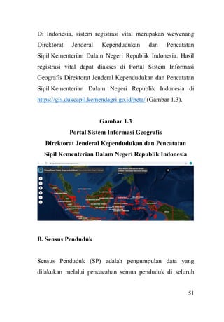 51
Di Indonesia, sistem registrasi vital merupakan wewenang
Direktorat Jenderal Kependudukan dan Pencatatan
Sipil Kementerian Dalam Negeri Republik Indonesia. Hasil
registrasi vital dapat diakses di Portal Sistem Informasi
Geografis Direktorat Jenderal Kependudukan dan Pencatatan
Sipil Kementerian Dalam Negeri Republik Indonesia di
https://gis.dukcapil.kemendagri.go.id/peta/ (Gambar 1.3).
Gambar 1.3
Portal Sistem Informasi Geografis
Direktorat Jenderal Kependudukan dan Pencatatan
Sipil Kementerian Dalam Negeri Republik Indonesia
B. Sensus Penduduk
Sensus Penduduk (SP) adalah pengumpulan data yang
dilakukan melalui pencacahan semua penduduk di seluruh
 