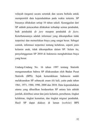 52
wilayah (negara) secara serentak dan secara berkala untuk
memperoleh data kependudukan pada waktu tertentu. SP
biasanya dilakukan setiap 10 tahun sekali. Keunggulan dari
SP adalah pencacahan dilakukan terhadap semua penduduk,
baik penduduk de jure maupun penduduk de facto.
Keterbatasannya adalah informasi yang dikumpulkan tidak
terperinci dan memerlukan biaya yang sangat besar. Sebagai
contoh, informasi terperinci tentang kelahiran, seperti jenis
kelamin anak, tidak dikumpulkan dalam SP. Selain itu,
penyelenggaraan SP 2010 di Indonesia menghabiskan biaya
yang besar.
Undang-Undang No. 16 tahun 1997 tentang Statistik
mengamanatkan bahwa SP dilaksanakan oleh Badan Pusat
Statistik (BPS). Sejak kemerdekaan Indonesia sudah
melaksanakan SP sebanyak enam (6) kali, yaitu pada tahun
1961, 1971, 1980, 1990, 2000 dan 2010. Data kependudukan
utama yang dihasilkan berdasarkan SP antara lain adalah
jumlah, distribusi umur dan jenis kelamin, persebaran, tingkat
kelahiran, tingkat kematian, dan tingkat migrasi penduduk.
Hasil SP dapat diakses di laman (website) BPS
 