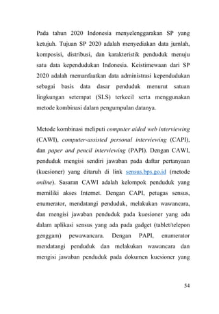 54
Pada tahun 2020 Indonesia menyelenggarakan SP yang
ketujuh. Tujuan SP 2020 adalah menyediakan data jumlah,
komposisi, distribusi, dan karakteristik penduduk menuju
satu data kependudukan Indonesia. Keistimewaan dari SP
2020 adalah memanfaatkan data administrasi kependudukan
sebagai basis data dasar penduduk menurut satuan
lingkungan setempat (SLS) terkecil serta menggunakan
metode kombinasi dalam pengumpulan datanya.
Metode kombinasi meliputi computer aided web interviewing
(CAWI), computer-assisted personal interviewing (CAPI),
dan paper and pencil interviewing (PAPI). Dengan CAWI,
penduduk mengisi sendiri jawaban pada daftar pertanyaan
(kuesioner) yang ditaruh di link sensus.bps.go.id (metode
online). Sasaran CAWI adalah kelompok penduduk yang
memiliki akses Internet. Dengan CAPI, petugas sensus,
enumerator, mendatangi penduduk, melakukan wawancara,
dan mengisi jawaban penduduk pada kuesioner yang ada
dalam aplikasi sensus yang ada pada gadget (tablet/telepon
genggam) pewawancara. Dengan PAPI, enumerator
mendatangi penduduk dan melakukan wawancara dan
mengisi jawaban penduduk pada dokumen kuesioner yang
 