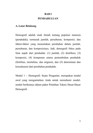 1
BAB I
PENDAHULUAN
A. Latar Belakang
Demografi adalah studi ilmiah tentang populasi manusia
(penduduk), termasuk jumlah, persebaran, komposisi, dan
faktor-faktor yang menentukan perubahan dalam jumlah,
persebaran, dan komposisinya. Jadi, demografi fokus pada
lima aspek dari penduduk: (1) jumlah, (2) distribusi, (3)
komposisi, (4) komponen utama pertumbuhan penduduk
(fertilitas, mortalitas, dan migrasi), dan (5) determinan dan
konsekuensi dari perubahan penduduk.
Modul 1 – Demografi: Suatu Pengantar, merupakan modul
awal yang mengantarkan Anda untuk memahami modul-
modul berikutnya dalam paket Pelatihan Teknis Dasar-Dasar
Demografi.
 