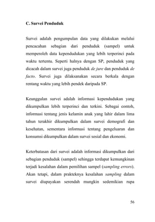 56
C. Survei Penduduk
Survei adalah pengumpulan data yang dilakukan melalui
pencacahan sebagian dari penduduk (sampel) untuk
memperoleh data kependudukan yang lebih terperinci pada
waktu tertentu. Seperti halnya dengan SP, penduduk yang
dicacah dalam survei juga penduduk de jure dan penduduk de
facto. Survei juga dilaksanakan secara berkala dengan
rentang waktu yang lebih pendek daripada SP.
Keunggulan survei adalah informasi kependudukan yang
dikumpulkan lebih terperinci dan terkini. Sebagai contoh,
informasi tentang jenis kelamin anak yang lahir dalam lima
tahun terakhir dikumpulkan dalam survei demografi dan
kesehatan, sementara informasi tentang pengeluaran dan
konsumsi dikumpulkan dalam survei sosial dan ekonomi.
Keterbatasan dari survei adalah informasi dikumpulkan dari
sebagian penduduk (sampel) sehingga terdapat kemungkinan
terjadi kesalahan dalam pemilihan sampel (sampling errors).
Akan tetapi, dalam prakteknya kesalahan sampling dalam
survei diupayakan serendah mungkin sedemikian rupa
 