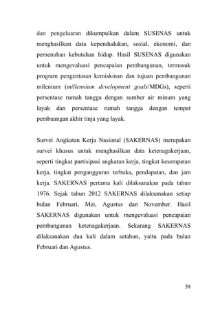 58
dan pengeluaran dikumpulkan dalam SUSENAS untuk
menghasilkan data kependudukan, sosial, ekonomi, dan
pemenuhan kebutuhan hidup. Hasil SUSENAS digunakan
untuk mengevaluasi pencapaian pembangunan, termasuk
program pengentasan kemiskinan dan tujuan pembangunan
milenium (millennium development goals/MDGs), seperti
persentase rumah tangga dengan sumber air minum yang
layak dan persentase rumah tangga dengan tempat
pembuangan akhir tinja yang layak.
Survei Angkatan Kerja Nasional (SAKERNAS) merupakan
survei khusus untuk menghasilkan data ketenagakerjaan,
seperti tingkat partisipasi angkatan kerja, tingkat kesempatan
kerja, tingkat pengangguran terbuka, pendapatan, dan jam
kerja. SAKERNAS pertama kali dilaksanakan pada tahun
1976. Sejak tahun 2012 SAKERNAS dilaksanakan setiap
bulan Februari, Mei, Agustus dan November. Hasil
SAKERNAS digunakan untuk mengevaluasi pencapaian
pembangunan ketenagakerjaan. Sekarang SAKERNAS
dilaksanakan dua kali dalam setahun, yaitu pada bulan
Februari dan Agustus.
 