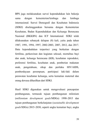 59
BPS juga melaksanakan survei kependudukan lain bekerja
sama dengan kementerian/lembaga dan lembaga
internasional. Survei Demografi dan Kesehatan Indonesia
(SDKI) diselenggarakan bersama dengan Kementerian
Kesehatan, Badan Kependudukan dan Keluarga Berencana
Nasional (BKKBN) dan ICF International. SDKI telah
dilaksanakan sebanyak delapan (8) kali, yaitu pada tahun
1987, 1991, 1994, 1997, 2002-2003, 2007, 2012, dan 2017.
Data kependudukan terperinci yang berkaitan dengan
fertilitas, perkawinan dan kegiatan seksual, mortalitas bayi
dan anak, keluarga berencana (KB), kesehatan reproduksi,
preferensi fertilitas, kesehatan anak, pemberian makanan
anak, pengetahuan, sikap dan perilaku HIV/AIDS,
pemberdayaan perempuan, partisipasi laki-laki dalam
perawatan kesehatan keluarga, serta kematian maternal dan
orang dewasa dihasilkan dari SDKI.
Hasil SDKI digunakan untuk mengevaluasi pencapaian
pembangunan, termasuk tujuan pembangunan milenium
(millennium development goals/MDGs) 1990–2015 dan
tujuan pembangunan berkelanjutan (sustainable development
goals/SDGs) 2015–2030, seperti angka kematian bayi, angka
 