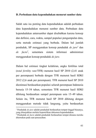 61
D. Perbedaan data kependudukan menurut sumber data
Salah satu isu penting data kependudukan adalah perbedaan
data kependudukan menurut sumber data. Perbedaan data
kependudukan antarsumber dapat disebabkan karena konsep
dan definisi, cara, waktu, sampel populasi pengumpulan data,
serta metode estimasi yang berbeda. Dalam hal jumlah
penduduk, SP menggunakan konsep penduduk de jure1
dan
de facto2
, sementara sistem informasi administrasi
menggunakan konsep penduduk de jure.
Dalam hal estimasi tingkat kelahiran, angka fertilitas total
(total fertility rate/TFR) menurut hasil SP 2010 (2,41 anak
per perempuan) berbeda dengan TFR menurut hasil SDKI
2012 (2,6 anak per perempuan). TFR menurut hasil SP 2010
diestimasi berdasarkan populasi seluruh perempuan Indonesia
berusia 15–54 tahun, sementara TFR menurut hasil SDKI
dihitung berdasarkan sampel perempuan usia 15–49 tahun.
Selain itu, TFR menurut hasil SP 2010 dihitung dengan
menggunakan metode tidak langsung, yaitu berdasarkan
1
Penduduk de jure adalah penduduk berdasarkan tempat tinggal biasanya,
yang ditunjukkan melalui kepemilikan dokumen kependudukan.
2
Penduduk de facto adalah penduduk berdasarkan tempat dimana mereka
ditemukan pada saat pencacahan.
 