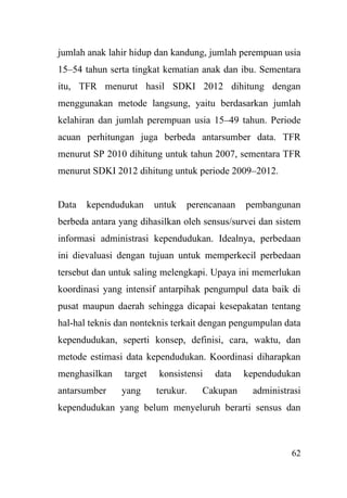 62
jumlah anak lahir hidup dan kandung, jumlah perempuan usia
15–54 tahun serta tingkat kematian anak dan ibu. Sementara
itu, TFR menurut hasil SDKI 2012 dihitung dengan
menggunakan metode langsung, yaitu berdasarkan jumlah
kelahiran dan jumlah perempuan usia 15–49 tahun. Periode
acuan perhitungan juga berbeda antarsumber data. TFR
menurut SP 2010 dihitung untuk tahun 2007, sementara TFR
menurut SDKI 2012 dihitung untuk periode 2009–2012.
Data kependudukan untuk perencanaan pembangunan
berbeda antara yang dihasilkan oleh sensus/survei dan sistem
informasi administrasi kependudukan. Idealnya, perbedaan
ini dievaluasi dengan tujuan untuk memperkecil perbedaan
tersebut dan untuk saling melengkapi. Upaya ini memerlukan
koordinasi yang intensif antarpihak pengumpul data baik di
pusat maupun daerah sehingga dicapai kesepakatan tentang
hal-hal teknis dan nonteknis terkait dengan pengumpulan data
kependudukan, seperti konsep, definisi, cara, waktu, dan
metode estimasi data kependudukan. Koordinasi diharapkan
menghasilkan target konsistensi data kependudukan
antarsumber yang terukur. Cakupan administrasi
kependudukan yang belum menyeluruh berarti sensus dan
 