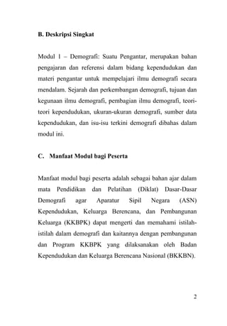 2
B. Deskripsi Singkat
Modul 1 – Demografi: Suatu Pengantar, merupakan bahan
pengajaran dan referensi dalam bidang kependudukan dan
materi pengantar untuk mempelajari ilmu demografi secara
mendalam. Sejarah dan perkembangan demografi, tujuan dan
kegunaan ilmu demografi, pembagian ilmu demografi, teori-
teori kependudukan, ukuran-ukuran demografi, sumber data
kependudukan, dan isu-isu terkini demografi dibahas dalam
modul ini.
C. Manfaat Modul bagi Peserta
Manfaat modul bagi peserta adalah sebagai bahan ajar dalam
mata Pendidikan dan Pelatihan (Diklat) Dasar-Dasar
Demografi agar Aparatur Sipil Negara (ASN)
Kependudukan, Keluarga Berencana, dan Pembangunan
Keluarga (KKBPK) dapat mengerti dan memahami istilah-
istilah dalam demografi dan kaitannya dengan pembangunan
dan Program KKBPK yang dilaksanakan oleh Badan
Kependudukan dan Keluarga Berencana Nasional (BKKBN).
 