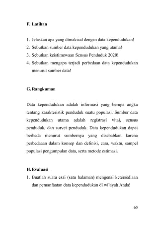 65
F. Latihan
1. Jelaskan apa yang dimaksud dengan data kependudukan!
2. Sebutkan sumber data kependudukan yang utama!
3. Sebutkan keistimewaan Sensus Penduduk 2020!
4. Sebutkan mengapa terjadi perbedaan data kependudukan
menurut sumber data!
G.Rangkuman
Data kependudukan adalah informasi yang berupa angka
tentang karakteristik penduduk suatu populasi. Sumber data
kependudukan utama adalah registrasi vital, sensus
penduduk, dan survei penduduk. Data kependudukan dapat
berbeda menurut sumbernya yang disebabkan karena
perbedaaan dalam konsep dan definisi, cara, waktu, sampel
populasi pengumpulan data, serta metode estimasi.
H.Evaluasi
1. Buatlah suatu esai (satu halaman) mengenai ketersediaan
dan pemanfaatan data kependudukan di wilayah Anda!
 