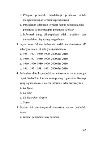 67
b. Petugas pencacah mendatangi penduduk untuk
mengumpulkan informasi kependudukan.
c. Pencacahan dilakukan terhadap semua penduduk, baik
penduduk de jure maupun penduduk de facto.
d. Informasi yang dikumpulkan tidak terperinci dan
memerlukan biaya yang sangat besar
3. Sejak kemerdekaan Indonesia sudah melaksanakan SP
sebanyak enam (6) kali, yaitu pada tahun
a. 1961, 1971, 1980, 1990, 2000 dan 2010
b. 1960, 1971, 1980, 1990, 2000 dan 2010
c. 1960, 1970, 1980, 1990, 2000 dan 2010
d. 1961, 1971, 1981, 1991, 2000 dan 2010
4. Perbedaan data kependudukan antarsumber salah satunya
dapat disebabkan karena konsep yang digunakan. Konsep
yang digunakan oleh sistem informasi administrasi yaitu
a. De facto
b. De jure
c. De facto dan de jure
d. Survei
5. Berikut ini keuntungan dilaksanakan sensus penduduk
adalah
a. Jumlah penduduk tidak berubah
 