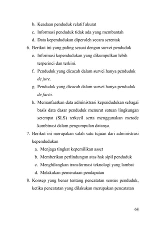 68
b. Keadaan penduduk relatif akurat
c. Informasi penduduk tidak ada yang membantah
d. Data kependudukan diperoleh secara serentak
6. Berikut ini yang paling sesuai dengan survei penduduk
e. Informasi kependudukan yang dikumpulkan lebih
terperinci dan terkini.
f. Penduduk yang dicacah dalam survei hanya penduduk
de jure.
g. Penduduk yang dicacah dalam survei hanya penduduk
de facto.
h. Memanfaatkan data administrasi kependudukan sebagai
basis data dasar penduduk menurut satuan lingkungan
setempat (SLS) terkecil serta menggunakan metode
kombinasi dalam pengumpulan datanya.
7. Berikut ini merupakan salah satu tujuan dari administrasi
kependudukan
a. Menjaga tingkat kepemilikan asset
b. Memberikan perlindungan atas hak sipil penduduk
c. Menghilangkan transformasi teknologi yang lambat
d. Melakukan pemerataan pendapatan
8. Konsep yang benar tentang pencatatan sensus penduduk,
ketika pencatatan yang dilakukan merupakan pencatatan
 