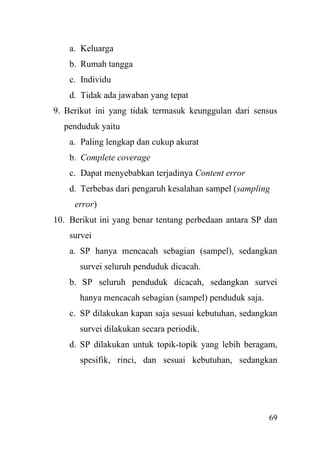 69
a. Keluarga
b. Rumah tangga
c. Individu
d. Tidak ada jawaban yang tepat
9. Berikut ini yang tidak termasuk keunggulan dari sensus
penduduk yaitu
a. Paling lengkap dan cukup akurat
b. Complete coverage
c. Dapat menyebabkan terjadinya Content error
d. Terbebas dari pengaruh kesalahan sampel (sampling
error)
10. Berikut ini yang benar tentang perbedaan antara SP dan
survei
a. SP hanya mencacah sebagian (sampel), sedangkan
survei seluruh penduduk dicacah.
b. SP seluruh penduduk dicacah, sedangkan survei
hanya mencacah sebagian (sampel) penduduk saja.
c. SP dilakukan kapan saja sesuai kebutuhan, sedangkan
survei dilakukan secara periodik.
d. SP dilakukan untuk topik-topik yang lebih beragam,
spesifik, rinci, dan sesuai kebutuhan, sedangkan
 