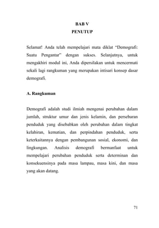 71
BAB V
PENUTUP
Selamat! Anda telah mempelajari mata diklat “Demografi:
Suatu Pengantar” dengan sukses. Selanjutnya, untuk
mengakhiri modul ini, Anda dipersilakan untuk mencermati
sekali lagi rangkuman yang merupakan intisari konsep dasar
demografi.
A. Rangkuman
Demografi adalah studi ilmiah mengenai perubahan dalam
jumlah, struktur umur dan jenis kelamin, dan persebaran
penduduk yang disebabkan oleh perubahan dalam tingkat
kelahiran, kematian, dan perpindahan penduduk, serta
keterkaitannya dengan pembangunan sosial, ekonomi, dan
lingkungan. Analisis demografi bermanfaat untuk
mempelajari perubahan penduduk serta determinan dan
konsekuensinya pada masa lampau, masa kini, dan masa
yang akan datang.
 