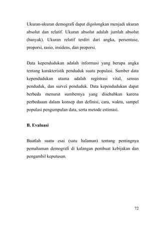 72
Ukuran-ukuran demografi dapat digolongkan menjadi ukuran
absolut dan relatif. Ukuran absolut adalah jumlah absolut
(banyak). Ukuran relatif terdiri dari angka, persentase,
proporsi, rasio, insidens, dan proporsi.
Data kependudukan adalah informasi yang berupa angka
tentang karakteristik penduduk suatu populasi. Sumber data
kependudukan utama adalah registrasi vital, sensus
penduduk, dan survei penduduk. Data kependudukan dapat
berbeda menurut sumbernya yang disebabkan karena
perbedaaan dalam konsep dan definisi, cara, waktu, sampel
populasi pengumpulan data, serta metode estimasi.
B. Evaluasi
Buatlah suatu esai (satu halaman) tentang pentingnya
pemahaman demografi di kalangan pembuat kebijakan dan
pengambil keputusan.
 