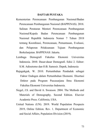 73
DAFTAR PUSTAKA
Kementerian Perencanaan Pembangunan Nasional/Badan
Perencanaan Pembangunan Nasional (BAPPENAS). 2018.
Salinan Peraturan Menteri Perencanaan Pembangunan
Nasional/Kepala Badan Perencanaan Pembangunan
Nasional Republik Indonesia Nomor 7 Tahun 2018
tentang Koordinasi, Perencanaan, Pemantauan, Evaluasi,
dan Pelaporan Pelaksanaan Tujuan Pembangunan
Berkelanjutan. BAPPENAS: Jakarta.
Lembaga Demografi Fakultas Ekonomi Universitas
Indonesia. 2010. Dasar-dasar Demografi. Edisi 2. Editor:
S.M. Adioetomo dan O.B. Samosir. Depok, Indonesia
Rajagukguk, W. 2010. Pertumbuhan Penduduk sebagai
Faktor Endogen dalam Pertumbuhan Ekonomi. Disertasi
Doktor pada Program Pascasarjana Ilmu Ekonomi
Fakultas Ekonomi Universitas Indonesia.
Siegel, J.S. and David A. Swanson. 2004. The Methods and
Materials of Demography. Second Edition. Elsevier
Academic Press. California, USA.
United Nations (UN). 2019. World Population Prospects
2019, Online Edition. Rev. 1. Department of Economic
and Social Affairs, Population Division (2019).
 