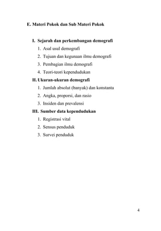 4
E. Materi Pokok dan Sub Materi Pokok
I. Sejarah dan perkembangan demografi
1. Asal usul demografi
2. Tujuan dan kegunaan ilmu demografi
3. Pembagian ilmu demografi
4. Teori-teori kependudukan
II. Ukuran-ukuran demografi
1. Jumlah absolut (banyak) dan konstanta
2. Angka, proporsi, dan rasio
3. Insiden dan prevalensi
III. Sumber data kependudukan
1. Registrasi vital
2. Sensus penduduk
3. Survei penduduk
 