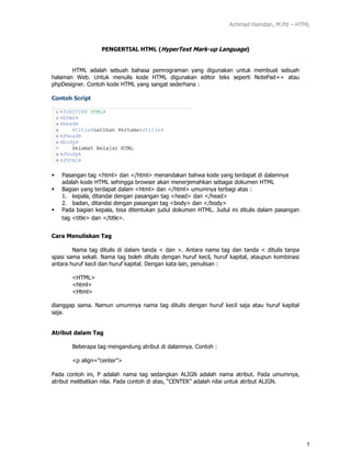 Achmad Hamdan, M.Pd – HTML
1
PENGERTIAL HTML (HyperText Mark-up Language)
HTML adalah sebuah bahasa pemrograman yang digunakan untuk membuat sebuah
halaman Web. Untuk menulis kode HTML digunakan editor teks seperti NotePad++ atau
phpDesigner. Contoh kode HTML yang sangat sederhana :
Contoh Script
 Pasangan tag <html> dan </html> menandakan bahwa kode yang terdapat di dalamnya
adalah kode HTML sehingga browser akan menerjemahkan sebagai dokumen HTML
 Bagian yang terdapat dalam <html> dan </html> umumnya terbagi atas :
1. kepala, ditandai dengan pasangan tag <head> dan </head>
2. badan, ditandai dengan pasangan tag <body> dan </body>
 Pada bagian kepala, bisa ditentukan judul dokumen HTML. Judul ini ditulis dalam pasangan
tag <title> dan </title>.
Cara Menuliskan Tag
Nama tag ditulis di dalam tanda < dan >. Antara nama tag dan tanda < ditulis tanpa
spasi sama sekali. Nama tag boleh ditulis dengan huruf kecil, huruf kapital, ataupun kombinasi
antara huruf kecil dan huruf kapital. Dengan kata lain, penulisan :
<HTML>
<html>
<Html>
dianggap sama. Namun umumnya nama tag ditulis dengan huruf kecil saja atau huruf kapital
saja.
Atribut dalam Tag
Beberapa tag mengandung atribut di dalamnya. Contoh :
<p align=”center”>
Pada contoh ini, P adalah nama tag sedangkan ALIGN adalah nama atribut. Pada umumnya,
atribut melibatkan nilai. Pada contoh di atas, “CENTER” adalah nilai untuk atribut ALIGN.
 