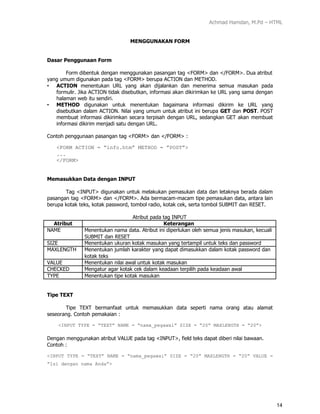 Achmad Hamdan, M.Pd – HTML
14
MENGGUNAKAN FORM
Dasar Penggunaan Form
Form dibentuk dengan menggunakan pasangan tag <FORM> dan </FORM>. Dua atribut
yang umum digunakan pada tag <FORM> berupa ACTION dan METHOD.
• ACTION menentukan URL yang akan dijalankan dan menerima semua masukan pada
formulir. Jika ACTION tidak disebutkan, informasi akan dikirimkan ke URL yang sama dengan
halaman web itu sendiri.
• METHOD digunakan untuk menentukan bagaimana informasi dikirim ke URL yang
disebutkan dalam ACTION. Nilai yang umum untuk atribut ini berupa GET dan POST. POST
membuat informasi dikirimkan secara terpisah dengan URL, sedangkan GET akan membuat
informasi dikirim menjadi satu dengan URL.
Contoh penggunaan pasangan tag <FORM> dan </FORM> :
<FORM ACTION = ”info.htm” METHOD = ”POST”>
...
</FORM>
Memasukkan Data dengan INPUT
Tag <INPUT> digunakan untuk melakukan pemasukan data dan letaknya berada dalam
pasangan tag <FORM> dan </FORM>. Ada bermacam-macam tipe pemasukan data, antara lain
berupa kotak teks, kotak password, tombol radio, kotak cek, serta tombol SUBMIT dan RESET.
Atribut pada tag INPUT
Atribut Keterangan
NAME Menentukan nama data. Atribut ini diperlukan oleh semua jenis masukan, kecuali
SUBMIT dan RESET
SIZE Menentukan ukuran kotak masukan yang tertampil untuk teks dan password
MAXLENGTH Menentukan jumlah karakter yang dapat dimasukkan dalam kotak password dan
kotak teks
VALUE Menentukan nilai awal untuk kotak masukan
CHECKED Mengatur agar kotak cek dalam keadaan terpilih pada keadaan awal
TYPE Menentukan tipe kotak masukan
Tipe TEXT
Tipe TEXT bermanfaat untuk memasukkan data seperti nama orang atau alamat
seseorang. Contoh pemakaian :
<INPUT TYPE = “TEXT” NAME = “nama_pegawai” SIZE = “20” MAXLENGTH = “20”>
Dengan menggunakan atribut VALUE pada tag <INPUT>, field teks dapat diberi nilai bawaan.
Contoh :
<INPUT TYPE = “TEXT” NAME = “nama_pegawai” SIZE = “20” MAXLENGTH = “20” VALUE =
“Isi dengan nama Anda”>
 