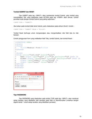 Achmad Hamdan, M.Pd – HTML
15
Tombol SUBMIT dan RESET
Tipe SUBMIT pada tag <INPUT> akan membentuk tombol Submit, yaitu tombol yang
menyebabkan URL yang disebutkan pada ACTION pada tag <FORM> akan dimuat. Contoh
penulisan kode dengan tombol Submit yang paling sederhana :
<INPUT TYPE = “SUBMIT”>
Jika tulisan pada tombol tidak berisi Submit, perlu disebutkan pada atribut VALUE. Contoh :
<INPUT TYPE = “SUBMIT” VALUE = ”Kirim”>
Tombol Reset berfungsi untuk mengosongkan atau mengembalikan nilai field teks ke nilai
bawaan.
Contoh penggunaan form yang melibatkan field Teks, tombol Submit, dan tombol Reset :
Tipe PASSWORD
Tipe PASSWORD yang disebutkan pada atribut TYPE pada tag <INPUT> akan membuat
setiap karakter yang diketikkan oleh pemakai pada field ini disembunyikan (misalnya dengan
diganti tanda * untuk setiap karakter yang diketikkan pemakai).
 