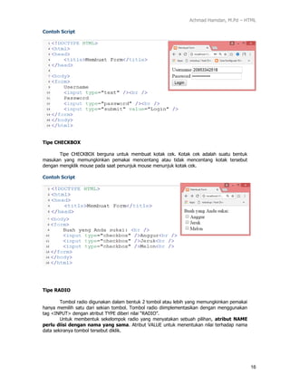Achmad Hamdan, M.Pd – HTML
16
Contoh Script
Tipe CHECKBOX
Tipe CHECKBOX berguna untuk membuat kotak cek. Kotak cek adalah suatu bentuk
masukan yang memungkinkan pemakai mencentang atau tidak mencentang kotak tersebut
dengan mengklik mouse pada saat penunjuk mouse menunjuk kotak cek.
Contoh Script
Tipe RADIO
Tombol radio digunakan dalam bentuk 2 tombol atau lebih yang memungkinkan pemakai
hanya memilih satu dari sekian tombol. Tombol radio diimplementasikan dengan menggunakan
tag <INPUT> dengan atribut TYPE diberi nilai “RADIO”.
Untuk membentuk sekelompok radio yang menyatakan sebuah pilihan, atribut NAME
perlu diisi dengan nama yang sama. Atribut VALUE untuk menentukan nilai terhadap nama
data sekiranya tombol tersebut diklik.
 