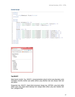Achmad Hamdan, M.Pd – HTML
17
Contoh Script
Tag SELECT
Select berarti memilih. Tag <SELECT> merepresentasikan sebuah kontrol yang digunakan untuk
menyeleksi (memilih) deretan opsi (daftar pilihan) yang diberikan baik satu ataupun lebih dari
satu pilihan.
Penggunaan tag <SELECT> dapat ditulis bersamaan dengan tag <OPTION> yang berisi daftar
pilihan (opsi) yang dapat ditulis beberapa item sebagai daftar pilihan yang akan diseleksi oleh
user / pengguna Web.
 