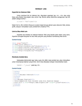 Achmad Hamdan, M.Pd – HTML
6
MEMBUAT LINK
Hyperlink ke Halaman Web
Untuk membuat link ke halaman lain, digunakan pasangan tag <a>…</a> atau yang
biasa yang disebut tag jangkar atau anchor tag. Bentuk paling sederhana penggunaan tag link
adalah sebagai berikut :
<a href = “URL”>Label</a>
Dalam hal ini, URL (/slideshow/modul-1-html/165400501/Uniform Resource Locator) dapat berupa alamat suatu dokumen Web, berkas
grafik, ataupun menyatakan suatu protokol lain (misalnya FTP).
Link ke Situs Web Lain
Hyperlink tak terbatas ke halaman-halaman Web yang berada pada sistem yang sama.
Hyperlink seringkali ditujukan ke situs Web yang lain yang berada di sembarang Web server.
Contoh Script
Membuka Jendela Baru
Kadangkala dikehendaki agar kalau suatu link diklik maka jendela baru akan ditampilkan
untuk menampung halaman yang di-link. Hal ini bisa dikerjakan dengan menambahkan kode :
TARGET = “_blank” pada tag <A>.
Contoh Script
 