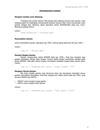 Achmad Hamdan, M.Pd – HTML
7
MENAMBAHKAN GAMBAR
Mengatur Gambar Latar Belakang
Terkadang kita jumpai halaman Web dengan latar belakang berupa suatu gambar. Latar
belakang seperti itu kadangkala mempercantik tampilan halaman Web. Untuk menyertakan suatu
gambar sebagai latar belakang, dapat digunakan atribut BACKGROUND pada tag <img>.
Bentuknya sebagai berikut :
Contoh :
<body background = ”Caladium.jpg”>
Menampilkan Gambar
Untuk menampilkan gambar, digunakan tag <IMG>. Bentuk paling sederhana dari tag <IMG> :
Contoh :
<img src = /slideshow/modul-1-html/165400501/”keladi.jpg”>
Memberi Bingkai Gambar
Dengan menggunakan atribut BORDER pada tag <IMG>, Anda bisa mengatur agar
gambar ditampilkan dengan diberi bingkai. Caranya adalah dengan memberikan bilangan pada
atribut BORDER. Nilai pada atribut tersebut menyatakan ketebalan bingkai dalam satuan piksel.
Contoh :
<img src = ”RedFlash.gif” align = ”right” border = “1”>
Mengatur Ukuran Gambar
Bila Anda memiliki gambar yang berukuran besar dan bermaksud mengubah ukuran
gambar saat gambar ditampilkan, Anda bisa mengaturnya melalui atribut pada tag <IMG> yang
bernama HEIGHT dan WIDTH.
• HEIGHT untuk mengatur tinggi gambar
• WIDTH untuk mengatur lebar gambar
Contoh :
<img src = ”RedFlash.gif” height = “150” width = ”150”>
 