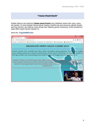 Achmad Hamdan, M.Pd – HTML
8
“TUGAS PRAKTIKUM”
Buatlah halaman web sederhana (bebas sesuai kreasi) yang melibatkan elemen teks, garis, warna,
dan gambar. Di mana terdapat minimal sebuah heading, hyperlink dan garis berwarna, gambar dengan
garis tepi (border), dan halaman utama dengan latar belakang gambar sembarang. Contoh tampilannya
dapat dilihat seperti Gambar dibawah ini.
Nama File: TugasHalWeb.htm
 
