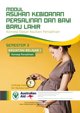 KEGIATAN BELAJAR I
Konsep Persalinan
ASUHAN KEBIDANAN
PERSALINAN DAN BAYI
BARU LAHIR
MODUL
Konsep Dasar Asuhan Persalinan
Pusat Pendidikan dan Pelatihan Tenaga Kesehatan
Badan Pengembangan dan Pemberdayaan Sumber Daya Manusia
Jakarta 2015
Endang Suwanti
Ari Kurniarum
Australia Indonesia Partnership for
Health System Strengthening
(AIPHSS)
SEMESTER 3
 