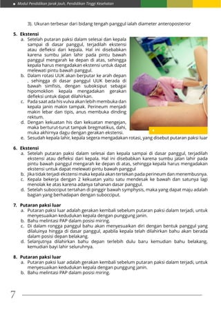 Modul Pendidikan Jarak Jauh, Pendidikan Tinggi Kesehatan
7
3).	Ukuran terbesar dari bidang tengah panggul ialah diameter anteroposterior
5.	Ekstensi
a.	 Setelah putaran paksi dalam selesai dan kepala
sampai di dasar panggul, terjadilah ekstensi
atau defleksi dari kepala. Hal ini disebabkan
karena sumbu jalan lahir pada pintu bawah
panggul mengarah ke depan di atas, sehingga
kepala harus mengadakan ekstensi untuk dapat
melewati pintu bawah panggul.
b.	 Dalam rotasi UUK akan berputar ke arah depan
, sehingga di dasar panggul UUK berada di
bawah simfisis, dengan suboksiput sebagai
hipomoklion kepala mengadakan gerakan
defleksi untuk dapat dilahirkan.
c.	 Pada saat ada his vulva akan lebih membuka dan
kepala janin makin tampak. Perineum menjadi
makin lebar dan tipis, anus membuka dinding
rektum.
d.	 Dengan kekuatan his dan kekuatan mengejan,
maka berturut-turut tampak bregmatikus, dahi,
muka akhirnya dagu dengan gerakan ekstensi.
e.	 Sesudah kepala lahir, kepala segera mengadakan rotasi, yang disebut putaran paksi luar
6.	Ekstensi
a.	 Setelah putaran paksi dalam selesai dan kepala sampai di dasar panggul, terjadilah
ekstensi atau defleksi dari kepala. Hal ini disebabkan karena sumbu jalan lahir pada
pintu bawah panggul mengarah ke depan di atas, sehingga kepala harus mengadakan
ekstensi untuk dapat melewati pintu bawah panggul
b.	 Jika tidak terjadi ekstensi maka kepala akan tertekan pada perineum dan menembusnya.
c.	 Kepala bekerja dengan 2 kekuatan yaitu satu mendesak ke bawah dan satunya lagi
menolak ke atas karena adanya tahanan dasar panggul.
d.	 Setelah subocciput tertahan di pinggir bawah symphysis, maka yang dapat maju adalah
bagian yang berhadapan dengan subocciput.
7.	 Putaran paksi luar
a.	 Putaran paksi luar adalah gerakan kembali sebelum putaran paksi dalam terjadi, untuk
menyesuaikan kedudukan kepala dengan punggung janin.
b.	 Bahu melintasi PAP dalam posisi miring.
c.	 Di dalam rongga panggul bahu akan menyesuaikan diri dengan bentuk panggul yang
dilaluinya hingga di dasar panggul, apabila kepala telah dilahirkan bahu akan berada
dalam posisi depan belakang.
d.	Selanjutnya dilahirkan bahu depan terlebih dulu baru kemudian bahu belakang,
kemudian bayi lahir seluruhnya.
8.	 Putaran paksi luar
a.	 Putaran paksi luar adalah gerakan kembali sebelum putaran paksi dalam terjadi, untuk
menyesuaikan kedudukan kepala dengan punggung janin.
b.	 Bahu melintasi PAP dalam posisi miring.
 