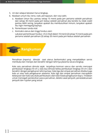 Modul Pendidikan Jarak Jauh, Pendidikan Tinggi Kesehatan
11
5.	 Uri dan selaput ketuban harus lengkap.
6.	 Keadaan umum ibu: tensi, nadi, pernapasan, dan rasa sakit.
a.	 Keadaan Umun Ibu: pantau setiap 15 menit pada jam pertama setelah persalinan
dan setiap 30 menit pada jam kedua setelah persalinan jika kondisi itu tidak stabil
pantau lebih sering, tanyakan apakah ibu membutuhkan minum, tanyakan apakah
ibu ingin memegang bayinya.
b.	 Pemeriksaan tanda vital.
c.	 Kontraksi uterus dan tinggi fundus uteri:
	 Lakukan pemeriksaan fundus : (1) 2-3 kali dalam 10 menit (2) setiap 15 menit pada jam
pertama setelah persalinan (3) setiap 30 menit pada jam kedua setelah persalinan
Persalinan (inpartu) dimulai saat uterus berkontraksi yang menyebabkan servix
membuka dan menipis dan berakhir dengan lahirnya plasenta secara lengkap.
Kala satu persalinan dimulai sejak terjadinya kontrasi uterus dan serviks mencapai
pembukaan lengkap (10 cm ), kala dua dimulai ketika pembukaan lengkap (10 cm ) dan
berakhir dengan pengeluaran lahirnya bayi. Kala tiga dan empat persalinan disebut juga
kala uri atau kala pengeluaran plasenta. Kala tiga dan empat persalinan merupakan
kelanjutan dari kala satu (kala pembukaan ) dan kala II (kala pengeluaran bayi ). Tindakan
untuk mencegah perdarahan pasca persalinan, deteksi awal penyulit, penatalaksanaan
penyulit dan rujukan yang sesuai
Rangkuman
 