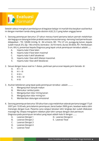 Modul Pendidikan Jarak Jauh, Pendidikan Tinggi Kesehatan
12
Setelah selesai mengikuti pembelajaran di kegiatan belajar ini marilah kita kerjakan soal berikut
ini dengan memberi tanda silang pada obstion A,B,C,D, E yang kalian anggap benar
1.	 Seorang perempuan berumur 27 tahun merasa hamil pertama belum pernah melahirkan
dankegugurandatangkebidanpraktekswastamerasakenceng–kenceng hasilpemeriksaan
didapatkan : TD: 120/80 mmHg, N : 84 x/menit, RR : TFU 27 cm, punggung kanan, kepala
sudah masuk 3/5, DJJ : 146 x/menit, kontraksi : 3x/10 menit, durasi 30 detik, PD : Pembukaan
5 cm, KK (+), presentasi kepala.Diagnosa yang tepat untuk perempuan tersebut adalah .....
	 A. 	 Inpartu kala II fase laten
	 B. 	 Inpartu kala II fase laten maximal
	 C. 	 Inpartu kala II aktif akselerasi
D.	 Inpartu kala I fase aktif dilatasi maxsimal.
E.	 Inpartu kala I fase aktif deselarasi
2.	 Sesuai dengan kasus soal no 1 diatas, perkiraan penurunan kepala janin berada di:
A.	 H I – II
B.	 H I – III
C.	 H III +
D.	 H III – IV
E.	 H IV
3.	 Asuhan kebidanan yang tepat pada perempuan tersebut adalah ………
A.	 Menganjurkan banyak makan
B.	 Mencukur rambut pubis
C.	 Menganjurkan tidur miring kanan
D.	 Menganjurkan tidur miring kiri
E.	 Memberikan dukungan emosional
4.	 Seorang perempuan berumur 30 tahun baru saja melahirkan adanak pertama tanggal 17 Juli
2007 jam 13.00 wib, jenis kelamin perempuan, berat badan 3900 gram, keadaan waktu lahir
menangis dengan kuat. Plasenta sana selaput ketuban lahir lengkap dan sudah dilakukan
massege Ny. Shepia mengalami robekan jalan lahir sampai dengan otot perineum
	 Diagnosa pada perempuan tersebut yang tepat adalah kala IV dengan …….
A.	 Laserasi Derajat 1				 D. Laserasi Derajat 4
B.	 Laserasi Derajat 2				 E. Laserasi Total
C.	 Laserasi Derajat 3
D.	 Laserasi Derajat 4
E.	 Laserasi Total
Evaluasi
Formatif
 