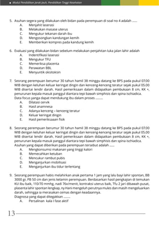 Modul Pendidikan Jarak Jauh, Pendidikan Tinggi Kesehatan
13
5.	 Asuhan segera yang dilakukan oleh bidan pada perempuan di soal no 4 adalah ……
A.	 Menjahit laserasi
B.	 Melakukan masase uterus
C.	 Mengukur tekanan darah ibu
D.	 Mengosongkan kandungan kemih
E.	 Memberikan kompres pada kandung kemih
6.	 Evaluasi yang dilakukan bidan sebelum melakukan penjahitan luka jalan lahir adalah
A.	 Indentifikasi laserasi			
B.	Mengukur TFU				
C.	 Memeriksa placenta
D.	 Perawatan BBL
E.	 Menyuntik oksitoksin
7.	 Seorang perempuan berumur 30 tahun hamil 38 minggu datang ke BPS pada pukul 07.00
WIB dengan keluhan keluar keringat dingin dan kenceng-kenceng teratur sejak pukul 05.00
WIB disertai lendir darah. Hasil pemeriksaan dalam didapatkan pembukaan 8 cm, KK +,
penurunan kepala masuk panggul diantara tepi bawah simphisis dan spina ischiadica.
Data focus yanga dapat mendukung ibu dalam proses .……..
A.	 Dilatasi cervik
B.	 Hasil anamnesa
C.	 Adanya kenceng – kenceng teratur
D.	 Keluar keringat dingin
E.	 Hasil pemeriksaaan fisik
8.	 Seorang perempuan berumur 30 tahun hamil 38 minggu datang ke BPS pada pukul 07.00
WIB dengan keluhan keluar keringat dingin dan kenceng-kenceng teratur sejak pukul 05.00
WIB disertai lendir darah. Hasil pemeriksaan dalam didapatkan pembukaan 8 cm, KK +,
penurunan kepala masuk panggul diantara tepi bawah simphisis dan spina ischiadica.
Asuhan yang dapat diberikan pada perempuan tersebut adalah ......
A.	 Mengkonsumsi makanan yang tinggi kalori
B.	 Memecahkan ketuban
C.	 Mencukur rambut pubis
D.	 Menganjurkan mobilisasi
E.	 Menganjurkan ibu tidur terlentang
9.	 Seorang perempuan habis melahirkan anak pertama 1 jam yang lalu bayi lahir spontan, BB
3000 gr, PB 50 cm dan jenis kelamin perempuan. Berdasarkan hasil pengkajian di temukan
KU ibu baik, 110/70 mmhg, nadi 76x/menit, kontraksi uterus baik, Tfu 2 jari dibawah pusat,
plasenta lahir spontan lengkap, ny Hani mengeluh perutnya mules dan masih mengeluarkan
darah, sehingga ia merasakan cemas dengan keadaannya.
Diagnosa yang dapat ditegakkan ……..
A.	 Persalinan kala I fase aktif
 