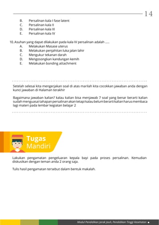 Modul Pendidikan Jarak Jauh, Pendidikan Tinggi Kesehatan
14
B.	 Persalinan kala I fase latent
C.	 Persalinan kala II
D.	 Persalinan kala III
E.	 Persalinan kala IV
10.	Asuhan yang dapat dilakukan pada kala IV persalinan adalah .....
A.	 Melakukan Masase uterus
B.	 Melakukan penjahitan luka jalan lahir
C.	 Mengukur tekanan darah
D.	 Mengosongkan kandungan kemih
E.	 Melakukan bonding attachment
Tugas
Mandiri
Lakukan pengamatan pengeluaran kepala bayi pada proses persalinan. Kemudian
diskusikan dengan teman anda 2 orang saja.
Tulis hasil pengamatan tersebut dalam bentuk makalah.
Setelah selesai kita mengerjakan soal di atas marilah kita cocokkan jawaban anda dengan
kunci jawaban di Halaman terakhir
Bagaimana jawaban kalian? kalau kalian bisa menjawab 7 soal yang benar berarti kalian
sudahmenguasaitahapanpersalinanakantetapikalaubelumberartikalianharusmembaca
lagi materi pada lembar kegiatan belajar 2
. . . . . . . . . . . . . . . . . . . . . . . . . . . . . . . . . . . . . . . . . . . . . . . . . . . . . . . . . . . . . . . . . . . . . . . . . . . . . . . .
. . . . . . . . . . . . . . . . . . . . . . . . . . . . . . . . . . . . . . . . . . . . . . . . . . . . . . . . . . . . . . . . . . . . . . . . . . . . . . . .
 