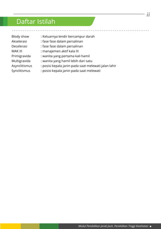 ii
Modul Pendidikan Jarak Jauh, Pendidikan Tinggi Kesehatan
Blody show 		 : Keluarnya lendir bercampur darah
Akselerasi		 : fase fase dalam persalinan
Decelerasi 		 : fase fase dalam persalinan
MAK III		 : manajemen aktif kala III
Primigravida		 : wanita yang pertama kali hamil
Multigravida		 : wanita yang hamil lebih dari satu
Asynclitismus 	 : posisi kepala janin pada saat melewati jalan lahir
Synclitismus 	 : posisi kepala janin pada saat melewati
Daftar Istilah
. . . . . . . . . . . . . . . . . . . . . . . . . . . . . . . . . . . . . . . . . . . . . . . . . . . . . . . . . . . . . . . . . . . . . . . . . . .
 