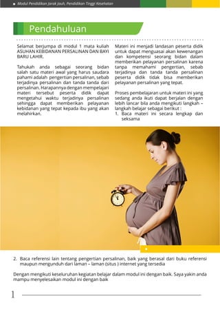 Modul Pendidikan Jarak Jauh, Pendidikan Tinggi Kesehatan
1
. . . . . . . . . . . . . . . . . . . . . . . . . . . . . . . . . . . . . . . . . . . . . . . . . . . . . . . . . . . . . . . . . . . . . . . . . . .
Pendahuluan
Selamat berjumpa di modul 1 mata kuliah
ASUHAN KEBIDANAN PERSALINAN DAN BAYI
BARU LAHIR.
Tahukah anda sebagai seorang bidan
salah satu materi awal yang harus saudara
pahami adalah pengertian persalinan, sebab
terjadinya persalinan dan tanda tanda dari
persalinan. Harapannya dengan mempelajari
materi tersebut peserta didik dapat
mengetahui waktu terjadinya persalinan
sehingga dapat memberikan pelayanan
kebidanan yang tepat kepada ibu yang akan
melahirkan.
Materi ini menjadi landasan peserta didik
untuk dapat menguasai akan kewenangan
dan kompetensi seorang bidan dalam
memberikan pelayanan persalinan karena
tanpa memahami pengertian, sebab
terjadinya dan tanda tanda persalinan
peserta didik tidak bisa memberikan
pelayanan persalinan yang tepat.
Proses pembelajaran untuk materi ini yang
sedang anda ikuti dapat berjalan dengan
lebih lancar bila anda mengikuti langkah –
langkah belajar sebagai berikut :
1.	 Baca materi ini secara lengkap dan
seksama
2.	 Baca referensi lain tentang pengertian persalinan, baik yang berasal dari buku referensi
maupun mengunduh dari laman – laman (situs ) internet yang tersedia
Dengan mengikuti keseluruhan kegiatan belajar dalam modul ini dengan baik. Saya yakin anda
mampu menyelesaikan modul ini dengan baik
 