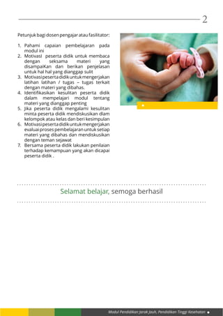 Modul Pendidikan Jarak Jauh, Pendidikan Tinggi Kesehatan
2
Petunjukbagidosenpengajarataufasilitator:
1.	 Pahami capaian pembelajaran pada
modul ini
2.	 MotivasI peserta didik untuk membaca
dengan seksama materi yang
disampaiKan dan berikan penjelasan
untuk hal hal yang dianggap sulit
3.	 Motivasipesertadidikuntukmengerjakan
latihan latihan / tugas – tugas terkait
dengan materi yang dibahas.
4.	 Identifikasikan kesulitan peserta didik
dalam mempelajari modul tentang
materi yang dianggap penting
5.	 Jika peserta didik mengalami kesulitan
minta peserta didik mendiskusikan dlam
kelompok atau kelas dan beri kesimpulan
6.	 Motivasipesertadidikuntukmengerjakan
evaluai proses pembelajaran untuk setiap
materi yang dibahas dan mendiskusikan
dengan teman sejawat
7.	 Bersama peserta didik lakukan penilaian
terhadap kemampuan yang akan dicapai
peserta didik .
. . . . . . . . . . . . . . . . . . . . . . . . . . . . . . . . . . . . . . . . . . . . . . . . . . . . . . . . . . . . . . . . . . . . . . . . . . . . . . . .
. . . . . . . . . . . . . . . . . . . . . . . . . . . . . . . . . . . . . . . . . . . . . . . . . . . . . . . . . . . . . . . . . . . . . . . . . . . . . . . .
Selamat belajar, semoga berhasil
 