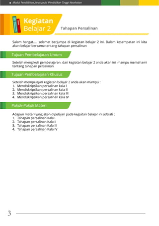 Modul Pendidikan Jarak Jauh, Pendidikan Tinggi Kesehatan
3
Kegiatan
Belajar 2 Tahapan Persalinan
Tujuan Pembelajaran Umum
Tujuan Pembelajaran Khusus
Pokok-Pokok Materi
Setelah mengikuti pembelajaran dari kegiatan belajar 2 anda akan ini mampu memahami
tentang tahapan persalinan
Salam hangat..... selamat berjumpa di kegiatan belajar 2 ini. Dalam kesempatan ini kita
akan belajar bersama tentang tahapan persalinan
Setelah mempelajari kegiatan belajar 2 anda akan mampu :
1.	 Mendiskripsikan persalinan kala I
2.	 Mendiskripsikan persalinan kala II
3.	 Mendiskripsikan persalinan kala III
4.	 Mendiskripsikan persalinan kala IV
Adapun materi yang akan dipelajari pada kegiatan belajar ini adalah :
1.	 Tahapan persalinan Kala I
2.	 Tahapan persalinan Kala II
3.	 Tahapan persalinan Kala III
4.	 Tahapan persalinan Kala IV
 