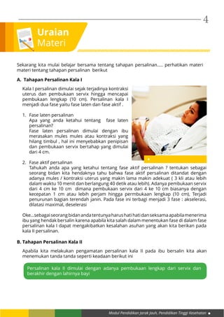 Modul Pendidikan Jarak Jauh, Pendidikan Tinggi Kesehatan
4
Uraian
Materi
Kala I persalinan dimulai sejak terjadinya kontraksi
uterus dan pembukaan servix hingga mencapai
pembukaan lengkap (10 cm). Persalinan kala I
menjadi dua fase yaitu fase laten dan fase aktif .
1.	 Fase laten persalinan
Apa yang anda ketahui tentang fase laten
persalinan?
Fase laten persalinan dimulai dengan ibu
merasakan mules mules atau kontraksi yang
hilang timbul , hal ini menyebabkan penipisan
dan pembukaan servix bertahap yang dimulai
dari 4 cm.
2.	 Fase aktif persalinan
Tahukah anda apa yang ketahui tentang fase aktif persalinan ? tentukan sebagai
seorang bidan kita hendaknya tahu bahwa fase aktif persalinan ditandat dengan
adanya mules / kontraksi uterus yang makin lama makin adekuat ( 3 kli atau lebih
dalam waktu 10 menit dan berlangung 40 detik atau lebih). Adanya pembukaan servix
dari 4 cm ke 10 cm dimana pembukaan servix dari 4 ke 10 cm biasanya dengan
kecepatan 1 cm atau lebih perjam hingga permbukaan lengkap (10 cm), Terjadi
penurunan bagian terendah janin. Pada fase ini terbagi menjadi 3 fase : akselerasi,
dilatasi maximal, deselerasi
Oke...sebagaiseorangbidanandatentunyaharushatihatidanseksamaapabilamenerima
ibu yang hendak bersalin karena apabila kita salah dalam menentukan fase di dalam fase
persalinan kala I dapat mengakibatkan kesalahan asuhan yang akan kita berikan pada
kala II persalinan.
Sekarang kita mulai belajar bersama tentang tahapan persalinan..... perhatikan materi
materi tentang tahapan persalinan berikut
A. Tahapan Persalinan Kala I
B. Tahapan Persalinan Kala II
Apabila kita melakukan pengamatan persalinan kala II pada ibu bersalin kita akan
menemukan tanda tanda seperti keadaan berikut ini
Persalinan kala II dimulai dengan adanya pembukaan lengkap dari servix dan
berakhir dengan lahirnya bayi
 