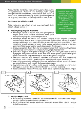 Modul Pendidikan Jarak Jauh, Pendidikan Tinggi Kesehatan
5
Adapun tanda – tanda kala II persalinan sudah dekat adalah:
Ibu ingin meneran , Perineum anus menonjol , vulva vagina
dan sphincter anus membuka , His kuat dan lebih cepat 2-3
menit sekali, Pembukaan lengkap (10 cm ), pada Primigravida
berlangsung rata-rata 1,5 jam, multipara rata-rata 0,5 jam.
Mekanisme persalinan normal
Pada mekanisme persalinan proses turunnya kepala janin
adalah sebagai berikut :
1.	 Masuknya kepala janin dalam PAP
a.	Masuknya kepala ke dalam PAP pada primigravida
terjadi pada bulan terakhir kehamilan tetapi pada
2.	 Majunya Kepala janin
a.	 Pada primi gravida majunya kepala terjadi setelah kepala masuk ke dalam rongga
panggul dan biasanya baru mulai pada kala II
b.	 Pada multi gravida majunya kepala dan masuknya kepala dalam rongga panggul
terjadi bersamaan.
Ingat teman teman LAGU
BALONKU ADA LIMA ?
NYANYIKAN “ TANDA
GEJALA KALA II “ DENGAN
NADA SEPERTI LAGU
TERSEBUT .....
TANDA GEJALA KALA II
“DO-RAN-TEK-NUS-PER-JOL-
VUL-VA”
MARI KITA NYANYIKAN
BERSAMA SAMA
multipara terjadi pada permulaan persalinan.
b.	Masuknya kepala ke dalam PAP biasanya dengan sutura sagitalis melintang
menyesuaikan dengan letak punggung ( Contoh: apabila dalam palpasi didapatkan
punggung kiri maka sutura sagitalis akan teraba melintang kekiri / posisi jam 3 atau
sebaliknya apabila punggung kanan maka sutura sagitalis melintang ke kanan /
posisi jam 9) dan pada saat itu kepala dalam posisi fleksi ringan.
c.	 Jika sutura sagitalis dalam diameter anteroposterior dari PAP maka masuknya kepala
akan menjadi sulit karena menempati ukuran yang terkecil dari PAP
d.	 Jika sutura sagitalis pada posisi di tengah-tengah jalan lahir yaitu tepat di antara
symphysis dan promontorium, maka dikatakan dalam posisi ”synclitismus” pada
posisi synclitismus os parietale depan dan belakang sama tingginya.
e.	 Jika sutura sagitalis agak ke depan mendekatai symphisis atau agak ke belakang
mendekati promontorium, maka yang kita hadapi adalah posisi ”asynclitismus”
f.	 Acynclitismus posterior adalah posisi sutura sagitalis mendekati symphisis dan os
parietale belakang lebih rendah dari os parietale depan.
g.	Acynclitismus anterior adalah posisi sutura sagitalis mendekati promontorium
sehingga os parietale depan lebih rendah dari os parietale belakang
h.	 Pada saat kepala masuk PAP biasanya dalam posisi asynclitismus posterior ringan.
A B C
Gambar : A. Synclitismus, B. Asynclitismus dan C. Asynclitismus Posterior
 