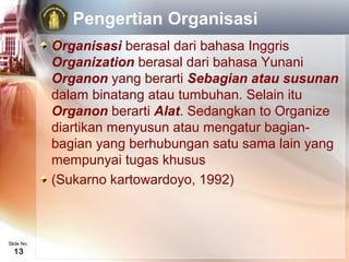Pengertian Organisasi
            Organisasi berasal dari bahasa Inggris
            Organization berasal dari bahasa Yunani
            Organon yang berarti Sebagian atau susunan
            dalam binatang atau tumbuhan. Selain itu
            Organon berarti Alat. Sedangkan to Organize
            diartikan menyusun atau mengatur bagian-
            bagian yang berhubungan satu sama lain yang
            mempunyai tugas khusus
            (Sukarno kartowardoyo, 1992)



Slide No.
  13
 