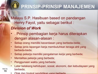 PRINSIP-PRINSIP MANAJEMEN

            Malayu S.P. Hasibuan based on pandangan
              Henry Fayol, yaitu sebagai berikut :
            Division of Work
            • . Prinsip pembagian kerja harus diterapkan
              dengan alasan-alasan :
            •   Setiap orang memiliki kecerdasan yang berbeda-beda;
            •   Setiap jenis lapangan kerja membutuhkan tenaga ahli yang
                berbeda-beda;
            •   Setiap pekerja memiliki pengalaman kerja yang berbeda;
            •   Mentalitas pekerja yang berbeda;
            •   Penggunaan waktu yang berbeda;
            •   Latar belakang kehidupan, sosial, ekonomi, dan kebudayaan yang
Slide No.
                berbeda;
  15
 