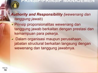 PRINSIP-PRINSIP MANAJEMEN

            Authority and Responsibility (wewenang dan
             tanggung jawab)
             Prinsip proporsionalitas wewenang dan
             tanggung jawab berkaitan dengan prestasi dan
             kemampuan para pekerja.
              Dalam organisasi maupun perusahaan,
             jabatan structural berkaitan langsung dengan
             wewenang dan tanggung jawabnya.




Slide No.
  16
 